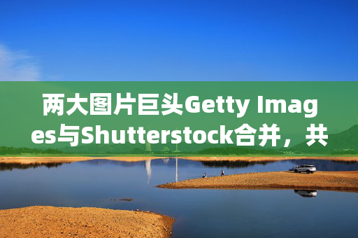 两大图片巨头Getty Images与Shutterstock合并，共创行业新篇章，涨幅超46%与24%的强强联合