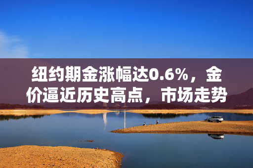 纽约期金涨幅达0.6%，金价逼近历史高点，市场走势深度解析