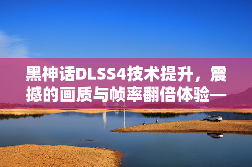 黑神话DLSS4技术提升，震撼的画质与帧率翻倍体验——探索5090的惊艳之旅