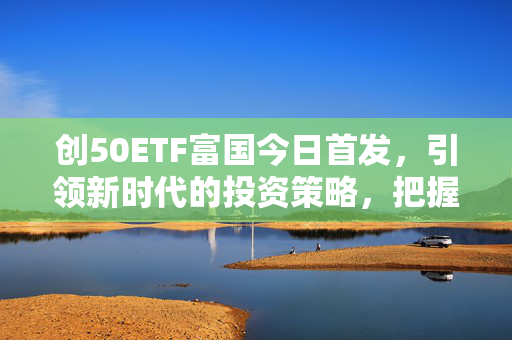 创50ETF富国今日首发，引领新时代的投资策略，把握投资机遇！