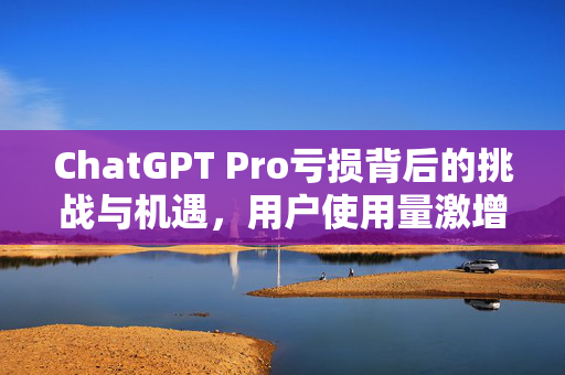 ChatGPT Pro亏损背后的挑战与机遇，用户使用量激增引发的新思考