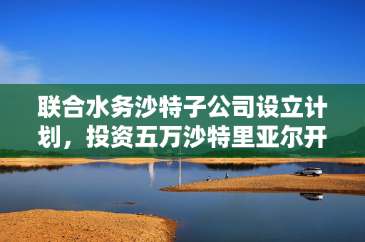 联合水务沙特子公司设立计划，投资五万沙特里亚尔开启全球新篇章