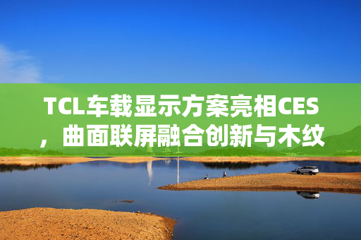 TCL车载显示方案亮相CES，曲面联屏融合创新与木纹饰板共舞