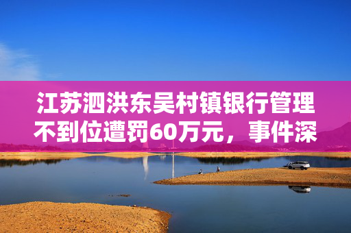 江苏泗洪东吴村镇银行管理不到位遭罚60万元，事件深度解析与教训启示