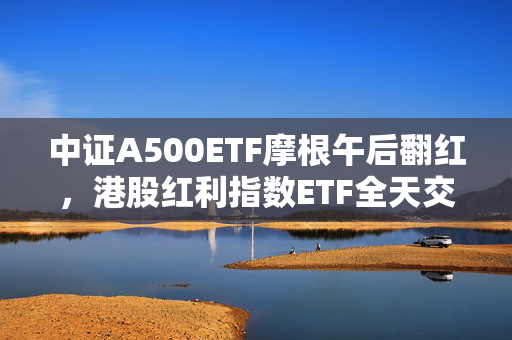 中证A500ETF摩根午后翻红，港股红利指数ETF全天交易活跃引关注