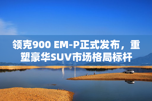 领克900 EM-P正式发布，重塑豪华SUV市场格局标杆