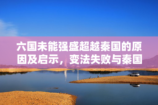 六国未能强盛超越秦国的原因及启示，变法失败与秦国崛起的背后故事