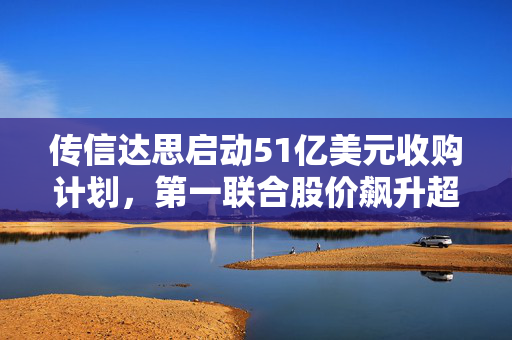 传信达思启动51亿美元收购计划，第一联合股价飙升超30%引发市场热议