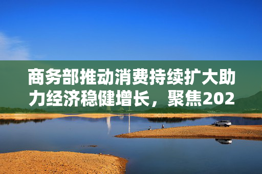 商务部推动消费持续扩大助力经济稳健增长，聚焦2024年观察节点