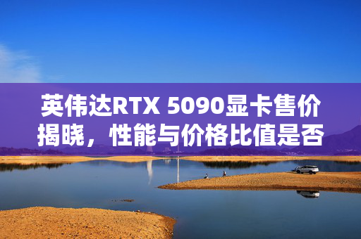 英伟达RTX 5090显卡售价揭晓，性能与价格比值是否值得购买？售价1999美元。