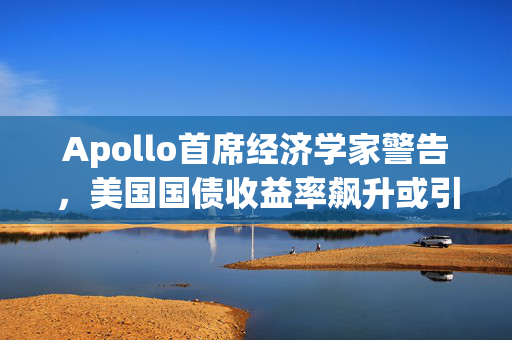 Apollo首席经济学家警告，美国国债收益率飙升或引发特拉斯时刻重演危机警报！