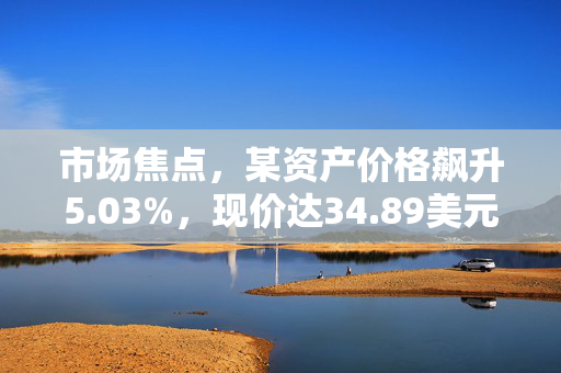 市场焦点，某资产价格飙升5.03%，现价达34.89美元