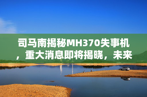 司马南揭秘MH370失事机，重大消息即将揭晓，未来十天揭晓真相