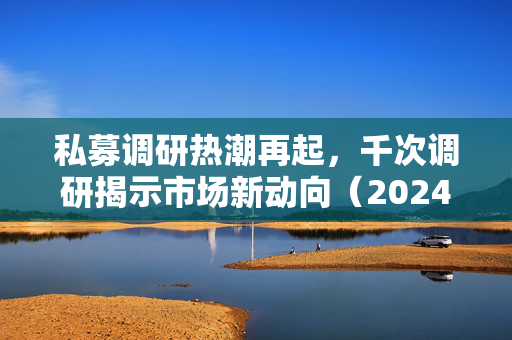 私募调研热潮再起，千次调研揭示市场新动向（2024年12月）