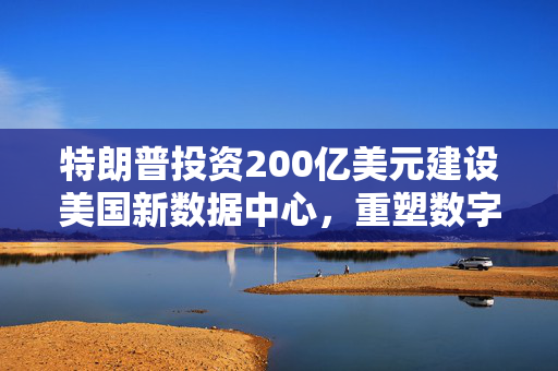 特朗普投资200亿美元建设美国新数据中心，重塑数字经济的重要一步