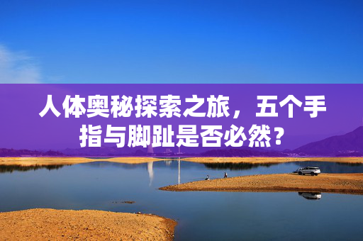 人体奥秘探索之旅，五个手指与脚趾是否必然？