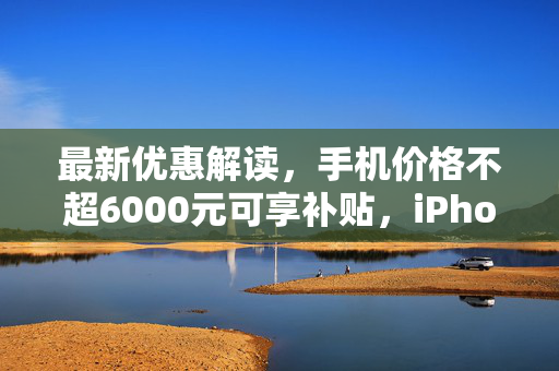 最新优惠解读，手机价格不超6000元可享补贴，iPhone博主带你洞悉政策利好