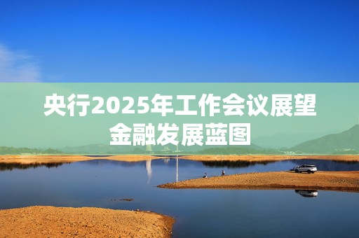 央行2025年工作会议展望金融发展蓝图