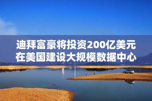 迪拜富豪将投资200亿美元在美国建设大规模数据中心，特朗普宣布重磅利好消息