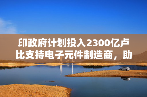 印政府计划投入2300亿卢比支持电子元件制造商，助力产业升级和技术创新进程