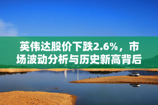 英伟达股价下跌2.6%，市场波动分析与历史新高背后的原因探究