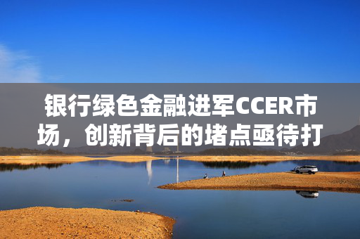 银行绿色金融进军CCER市场，创新背后的堵点亟待打通