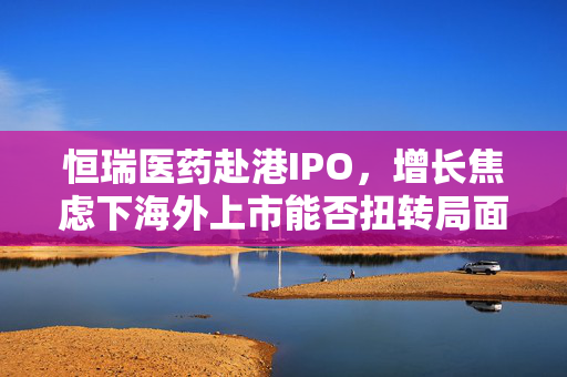 恒瑞医药赴港IPO，增长焦虑下海外上市能否扭转局面，再募资140亿意欲何为？