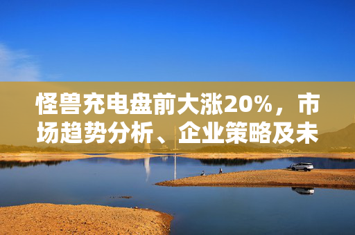 怪兽充电盘前大涨20%，市场趋势分析、企业策略及未来展望