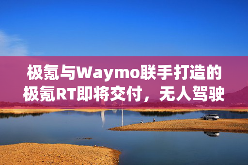 极氪与Waymo联手打造的极氪RT即将交付，无人驾驶新里程碑的诞生