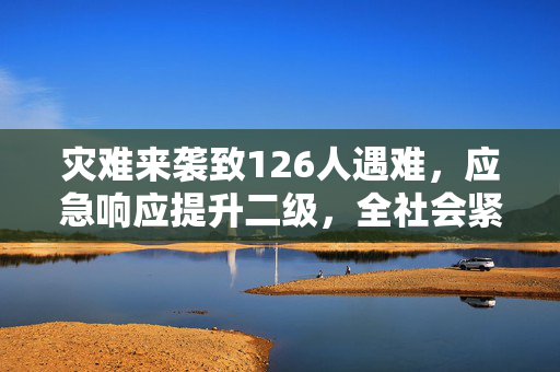 灾难来袭致126人遇难，应急响应提升二级，全社会紧急应对行动启动