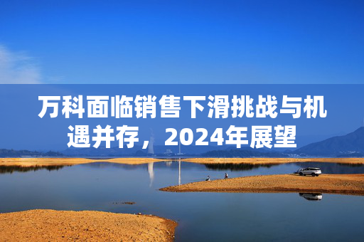 万科面临销售下滑挑战与机遇并存，2024年展望