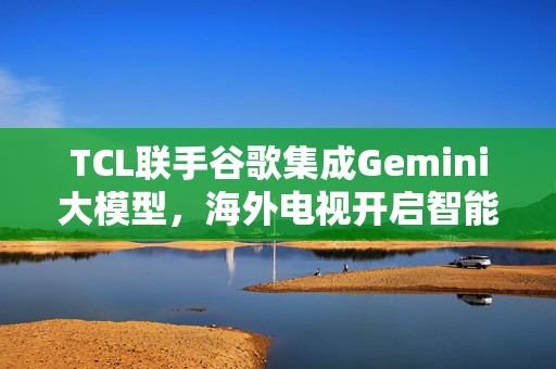 TCL联手谷歌集成Gemini大模型，海外电视开启智能新纪元