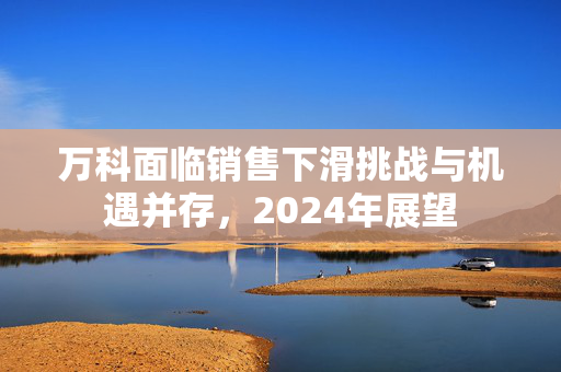 万科面临销售下滑挑战与机遇并存，2024年展望