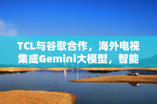 TCL与谷歌合作，海外电视集成Gemini大模型，智能新纪元启航