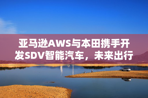 亚马逊AWS与本田携手开发SDV智能汽车，未来出行技术革新的启程