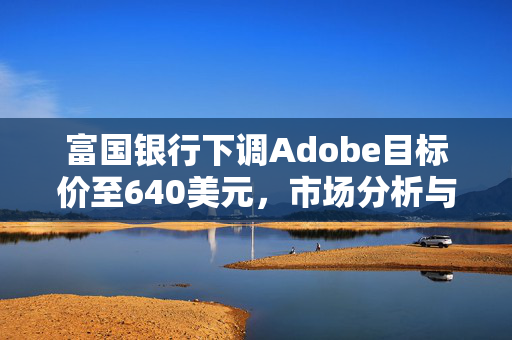 富国银行下调Adobe目标价至640美元，市场分析与展望