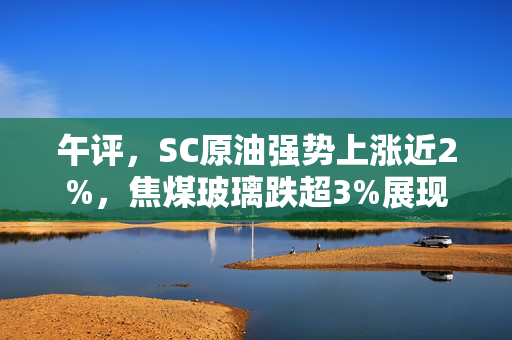 午评，SC原油强势上涨近2%，焦煤玻璃跌超3%展现市场波动