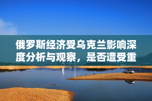 俄罗斯经济受乌克兰影响深度分析与观察，是否遭受重创？