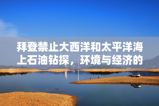 拜登禁止大西洋和太平洋海上石油钻探，环境与经济的权衡考量