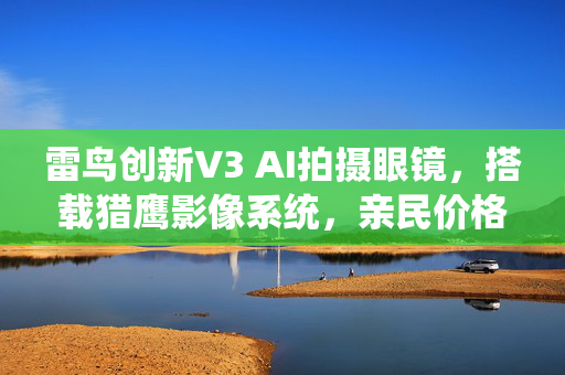 雷鸟创新V3 AI拍摄眼镜，搭载猎鹰影像系统，亲民价格引领智能拍摄新时代