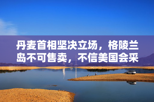 丹麦首相坚决立场，格陵兰岛不可售卖，不信美国会采取军事或经济行动