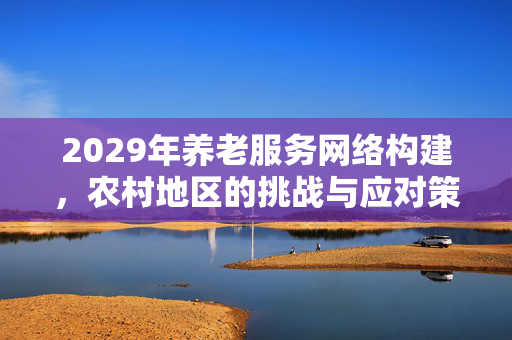 2029年养老服务网络构建，农村地区的挑战与应对策略