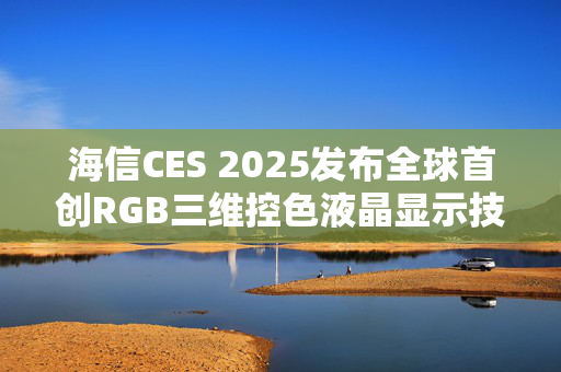 海信CES 2025发布全球首创RGB三维控色液晶显示技术，推动AI生活加速实现