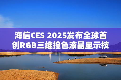 海信CES 2025发布全球首创RGB三维控色液晶显示技术，推动AI生活加速实现