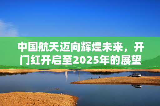 中国航天迈向辉煌未来，开门红开启至2025年的展望