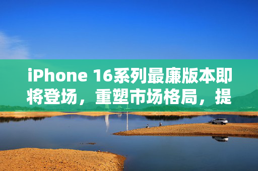 iPhone 16系列最廉版本即将登场，重塑市场格局，提升用户体验的新篇章