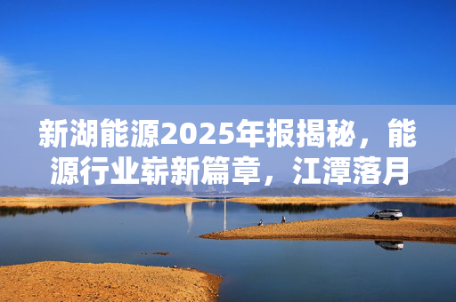 新湖能源2025年报揭秘，能源行业崭新篇章，江潭落月复西斜