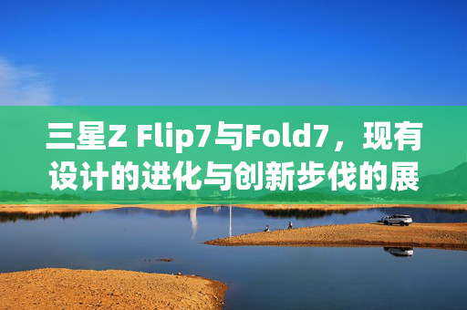 三星Z Flip7与Fold7，现有设计的进化与创新步伐的展望