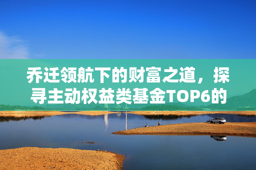 乔迁领航下的财富之道，探寻主动权益类基金TOP6的K线图机遇与挑战