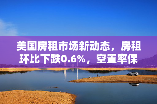 美国房租市场新动态，房租环比下跌0.6%，空置率保持稳定